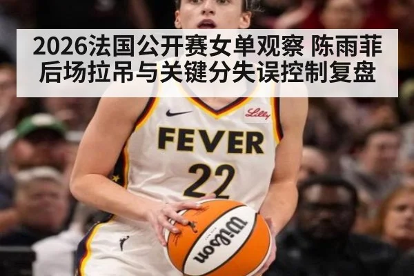 2026法国公开赛女单观察 陈雨菲后场拉吊与关键分失误控制复盘